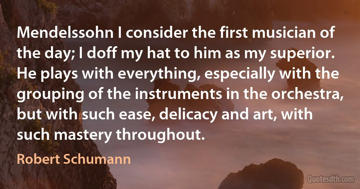 Mendelssohn I consider the first musician of the day; I doff my hat to him as my superior. He plays with everything, especially with the grouping of the instruments in the orchestra, but with such ease, delicacy and art, with such mastery throughout. (Robert Schumann)