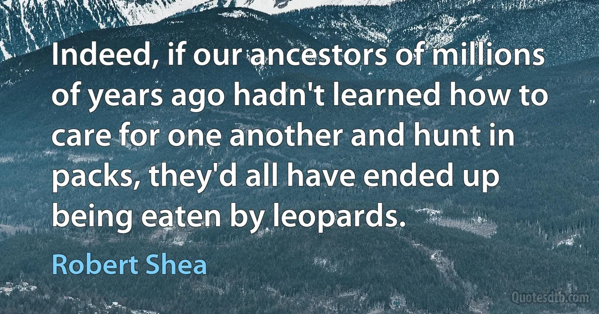 Indeed, if our ancestors of millions of years ago hadn't learned how to care for one another and hunt in packs, they'd all have ended up being eaten by leopards. (Robert Shea)