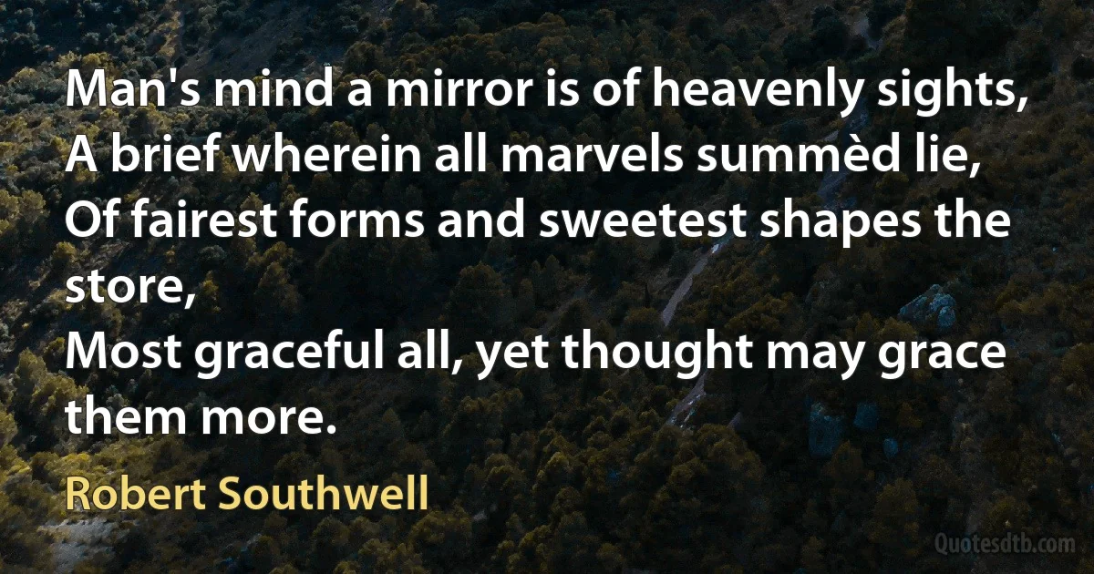 Man's mind a mirror is of heavenly sights,
A brief wherein all marvels summèd lie,
Of fairest forms and sweetest shapes the store,
Most graceful all, yet thought may grace them more. (Robert Southwell)