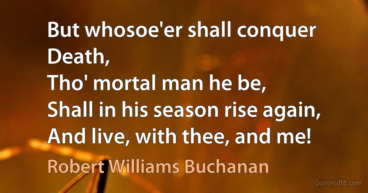 But whosoe'er shall conquer Death,
Tho' mortal man he be,
Shall in his season rise again,
And live, with thee, and me! (Robert Williams Buchanan)