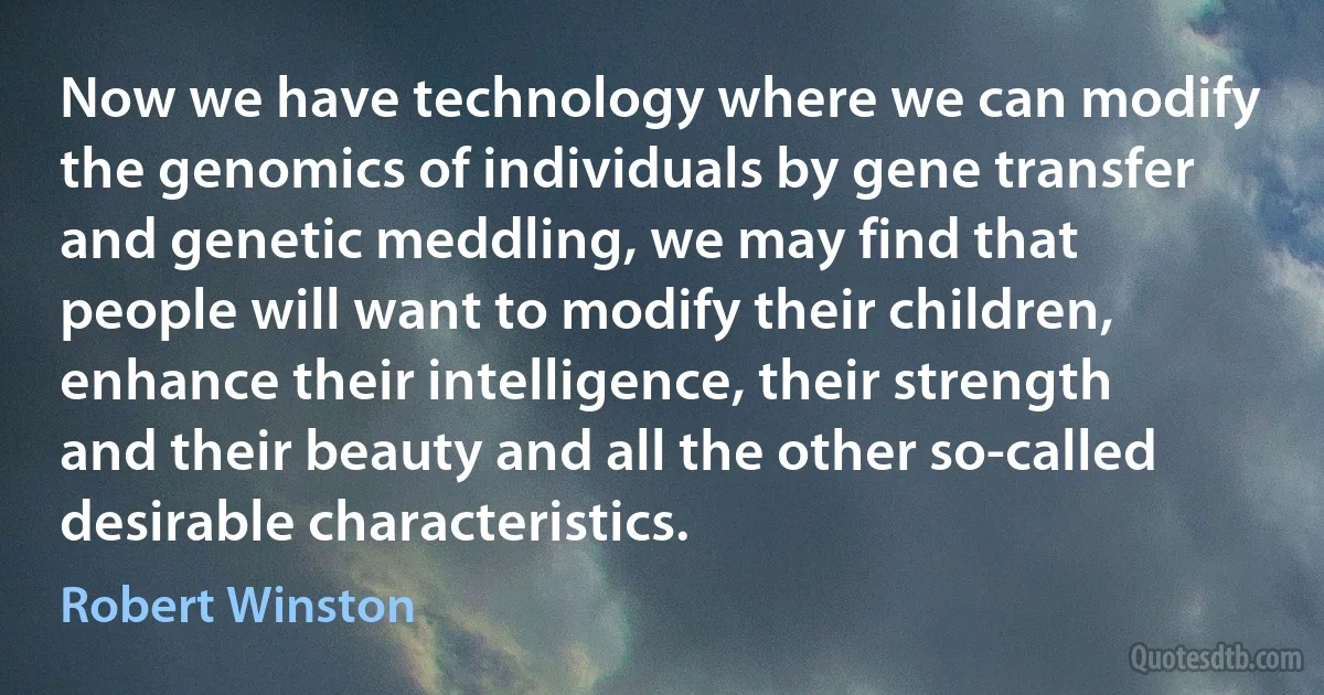 Now we have technology where we can modify the genomics of individuals by gene transfer and genetic meddling, we may find that people will want to modify their children, enhance their intelligence, their strength and their beauty and all the other so-called desirable characteristics. (Robert Winston)