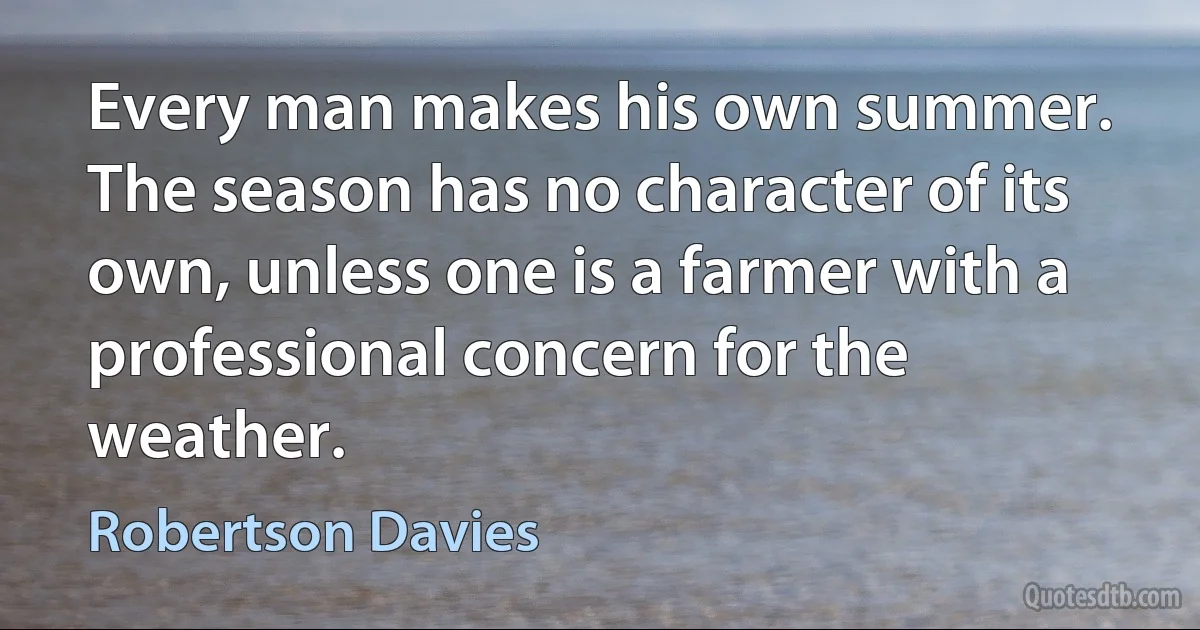 Every man makes his own summer. The season has no character of its own, unless one is a farmer with a professional concern for the weather. (Robertson Davies)