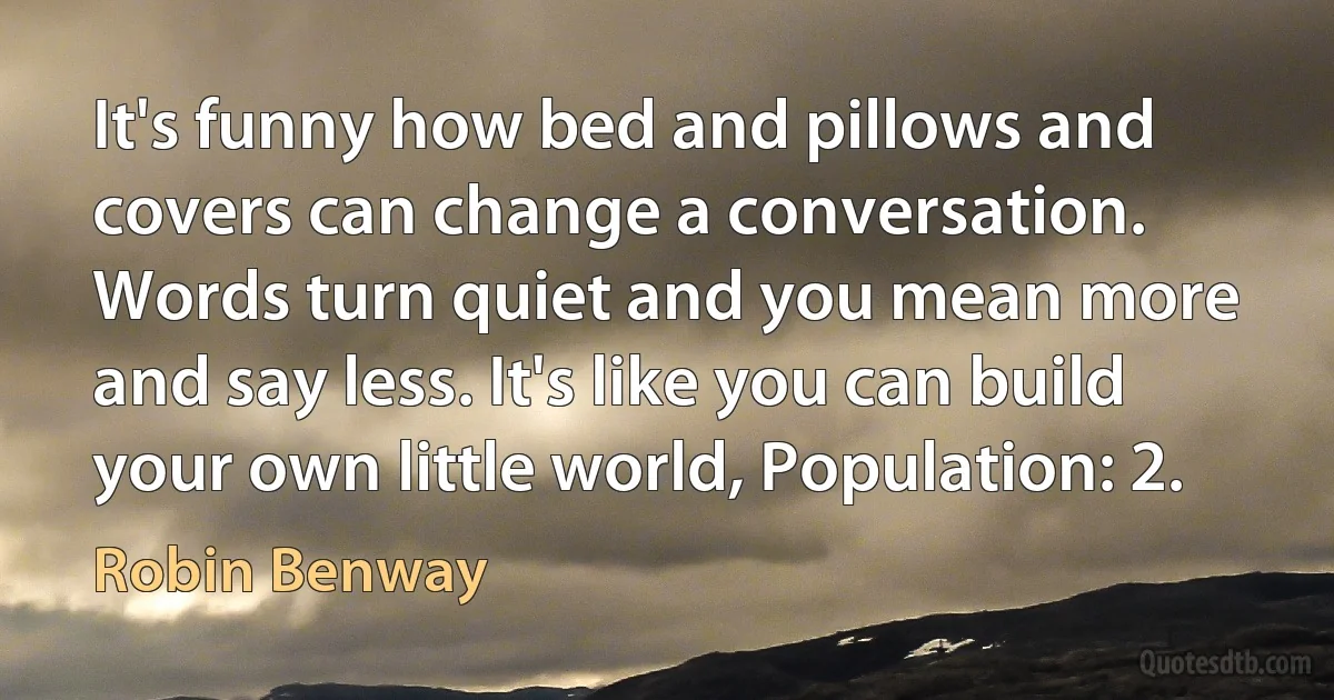 It's funny how bed and pillows and covers can change a conversation. Words turn quiet and you mean more and say less. It's like you can build your own little world, Population: 2. (Robin Benway)