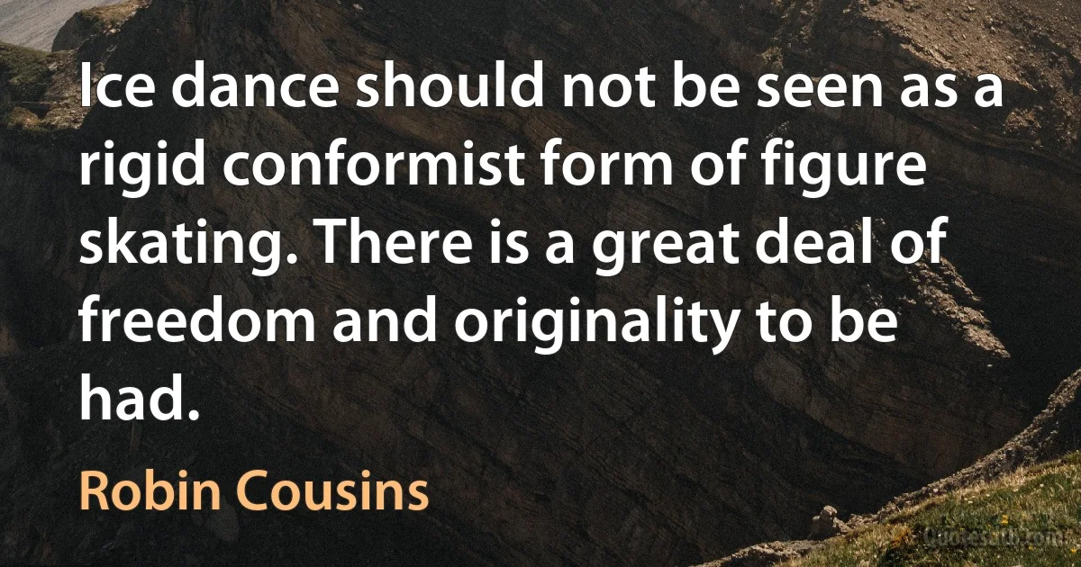 Ice dance should not be seen as a rigid conformist form of figure skating. There is a great deal of freedom and originality to be had. (Robin Cousins)