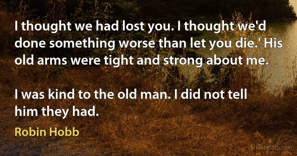 I thought we had lost you. I thought we'd done something worse than let you die.' His old arms were tight and strong about me.

I was kind to the old man. I did not tell him they had. (Robin Hobb)