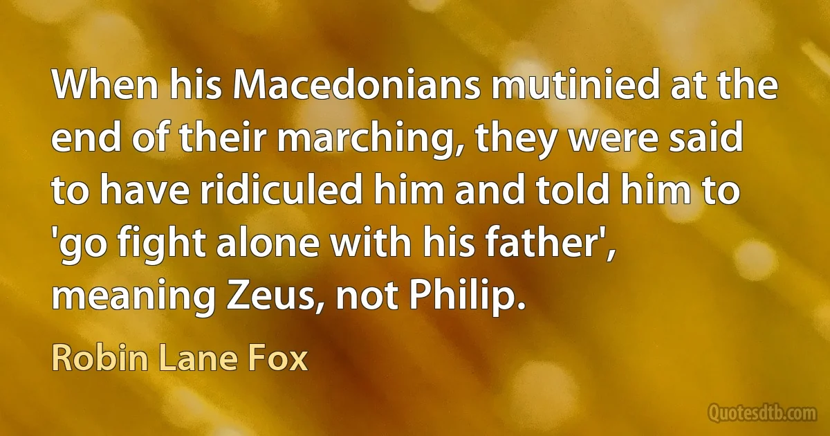 When his Macedonians mutinied at the end of their marching, they were said to have ridiculed him and told him to 'go fight alone with his father', meaning Zeus, not Philip. (Robin Lane Fox)