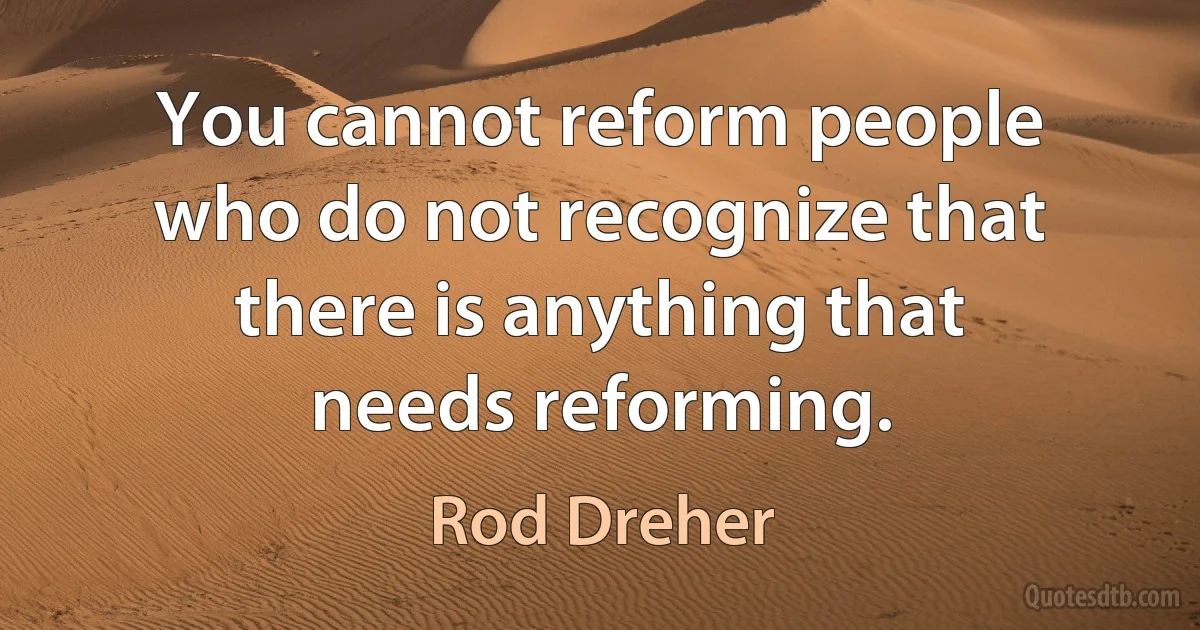 You cannot reform people who do not recognize that there is anything that needs reforming. (Rod Dreher)