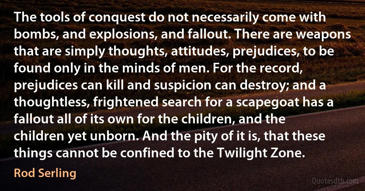 The tools of conquest do not necessarily come with bombs, and explosions, and fallout. There are weapons that are simply thoughts, attitudes, prejudices, to be found only in the minds of men. For the record, prejudices can kill and suspicion can destroy; and a thoughtless, frightened search for a scapegoat has a fallout all of its own for the children, and the children yet unborn. And the pity of it is, that these things cannot be confined to the Twilight Zone. (Rod Serling)