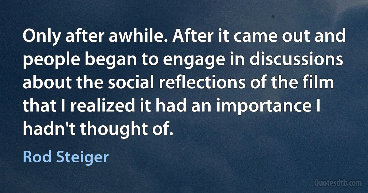 Only after awhile. After it came out and people began to engage in discussions about the social reflections of the film that I realized it had an importance I hadn't thought of. (Rod Steiger)