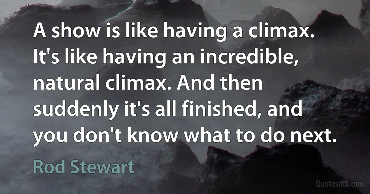 A show is like having a climax. It's like having an incredible, natural climax. And then suddenly it's all finished, and you don't know what to do next. (Rod Stewart)