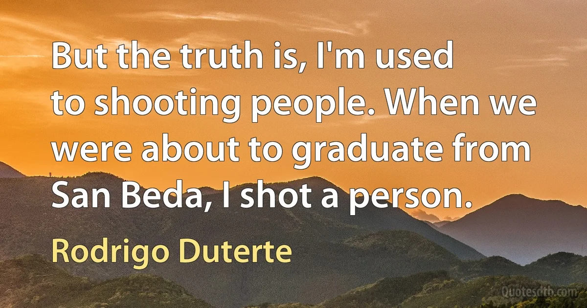 But the truth is, I'm used to shooting people. When we were about to graduate from San Beda, I shot a person. (Rodrigo Duterte)