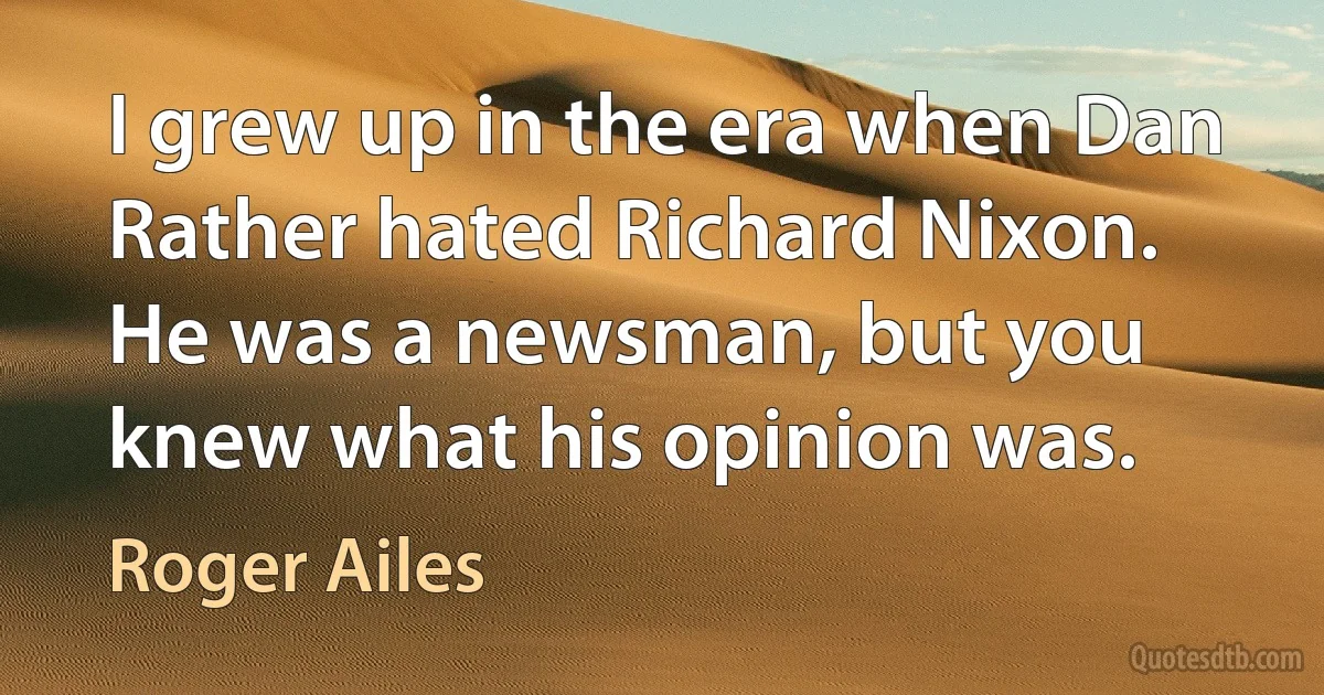 I grew up in the era when Dan Rather hated Richard Nixon. He was a newsman, but you knew what his opinion was. (Roger Ailes)