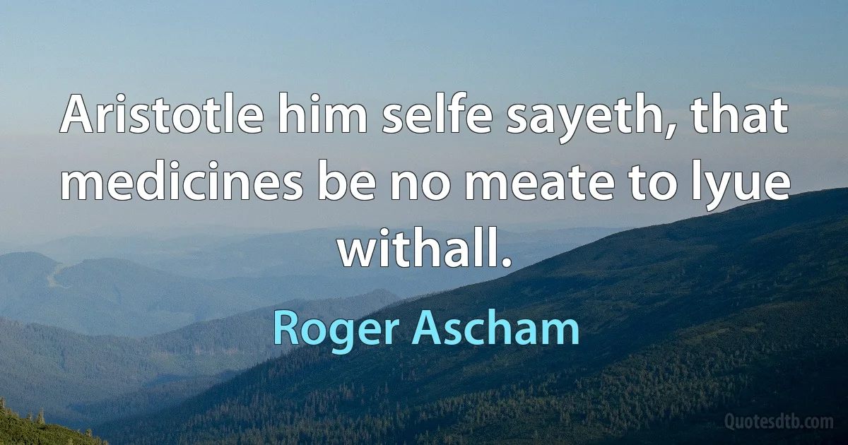 Aristotle him selfe sayeth, that medicines be no meate to lyue withall. (Roger Ascham)