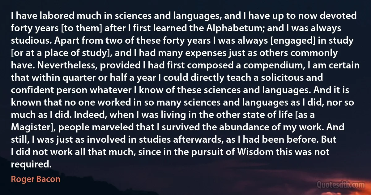 I have labored much in sciences and languages, and I have up to now devoted forty years [to them] after I first learned the Alphabetum; and I was always studious. Apart from two of these forty years I was always [engaged] in study [or at a place of study], and I had many expenses just as others commonly have. Nevertheless, provided I had first composed a compendium, I am certain that within quarter or half a year I could directly teach a solicitous and confident person whatever I know of these sciences and languages. And it is known that no one worked in so many sciences and languages as I did, nor so much as I did. Indeed, when I was living in the other state of life [as a Magister], people marveled that I survived the abundance of my work. And still, I was just as involved in studies afterwards, as I had been before. But I did not work all that much, since in the pursuit of Wisdom this was not required. (Roger Bacon)