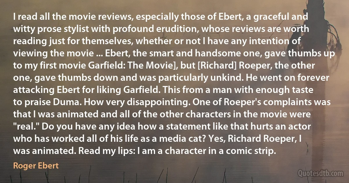 I read all the movie reviews, especially those of Ebert, a graceful and witty prose stylist with profound erudition, whose reviews are worth reading just for themselves, whether or not I have any intention of viewing the movie ... Ebert, the smart and handsome one, gave thumbs up to my first movie Garfield: The Movie], but [Richard] Roeper, the other one, gave thumbs down and was particularly unkind. He went on forever attacking Ebert for liking Garfield. This from a man with enough taste to praise Duma. How very disappointing. One of Roeper's complaints was that I was animated and all of the other characters in the movie were "real." Do you have any idea how a statement like that hurts an actor who has worked all of his life as a media cat? Yes, Richard Roeper, I was animated. Read my lips: I am a character in a comic strip. (Roger Ebert)