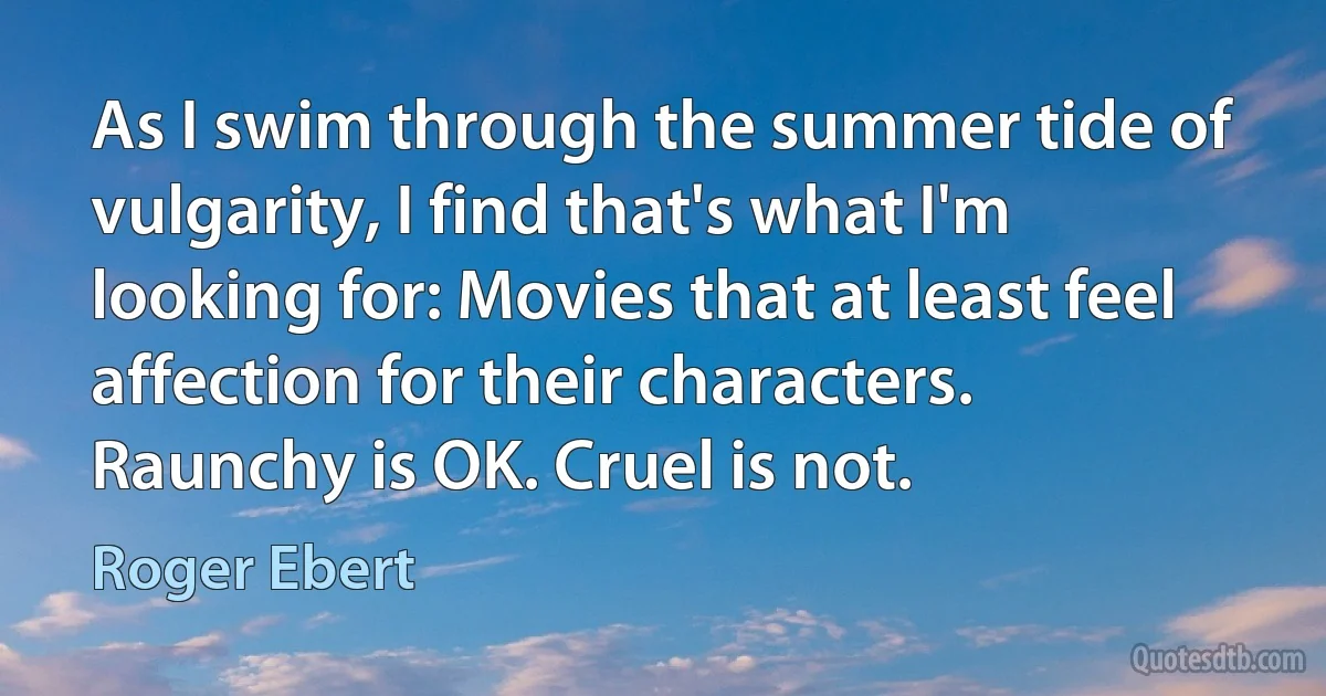 As I swim through the summer tide of vulgarity, I find that's what I'm looking for: Movies that at least feel affection for their characters. Raunchy is OK. Cruel is not. (Roger Ebert)