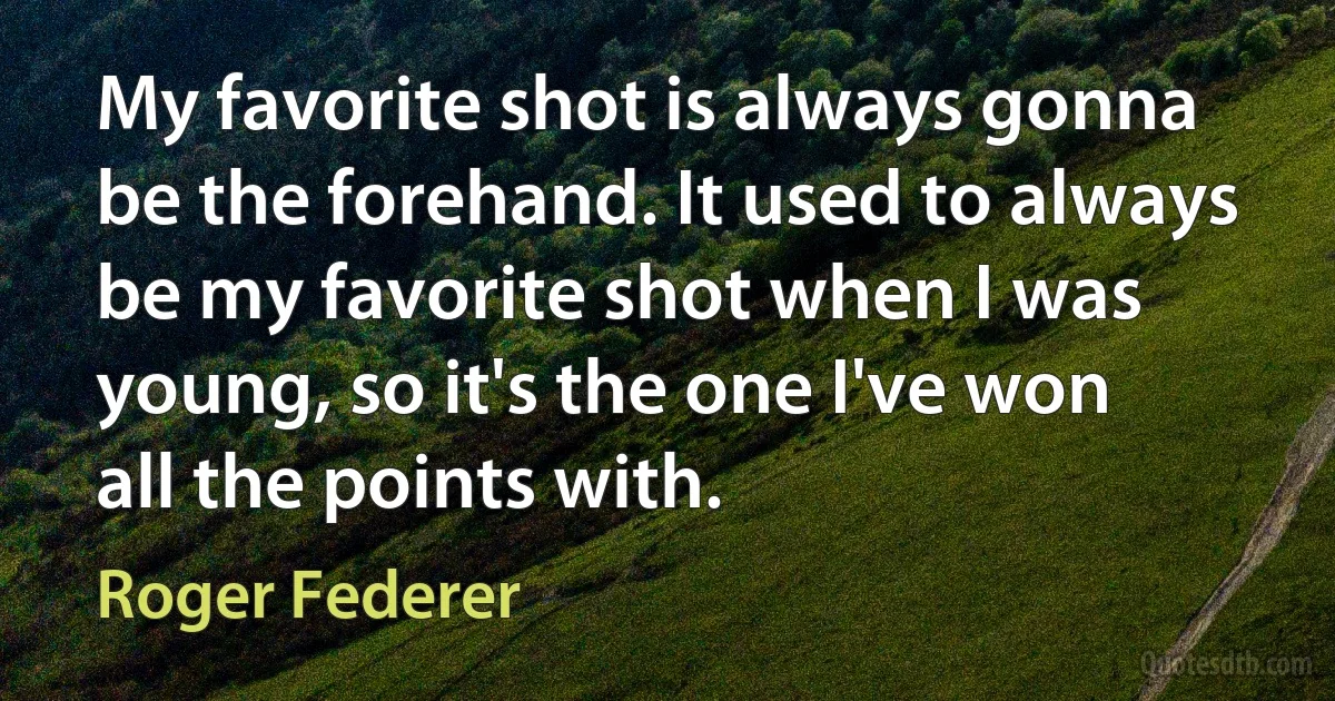 My favorite shot is always gonna be the forehand. It used to always be my favorite shot when I was young, so it's the one I've won all the points with. (Roger Federer)