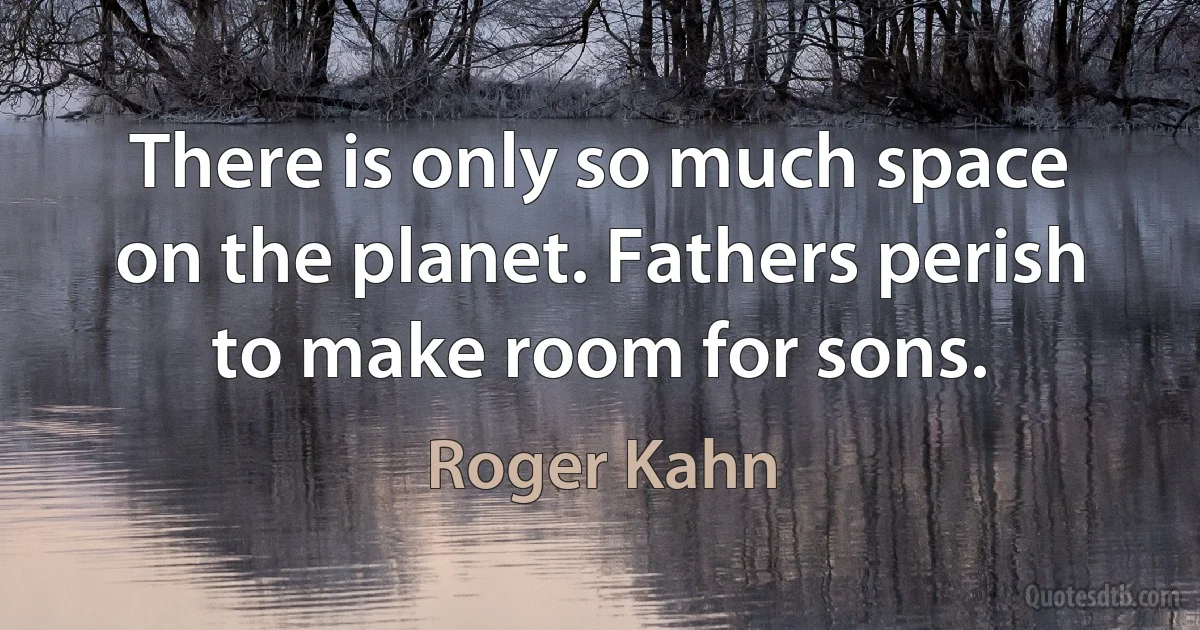 There is only so much space on the planet. Fathers perish to make room for sons. (Roger Kahn)