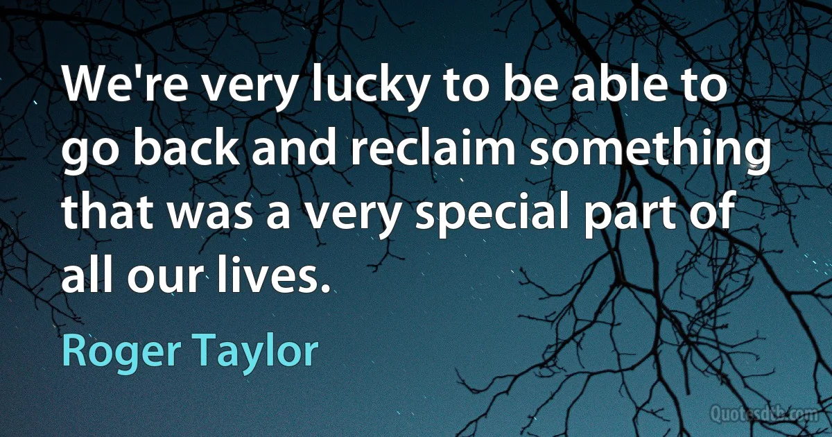 We're very lucky to be able to go back and reclaim something that was a very special part of all our lives. (Roger Taylor)