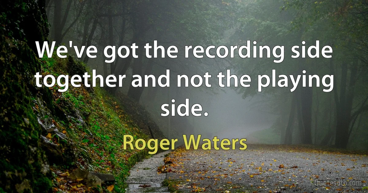 We've got the recording side together and not the playing side. (Roger Waters)