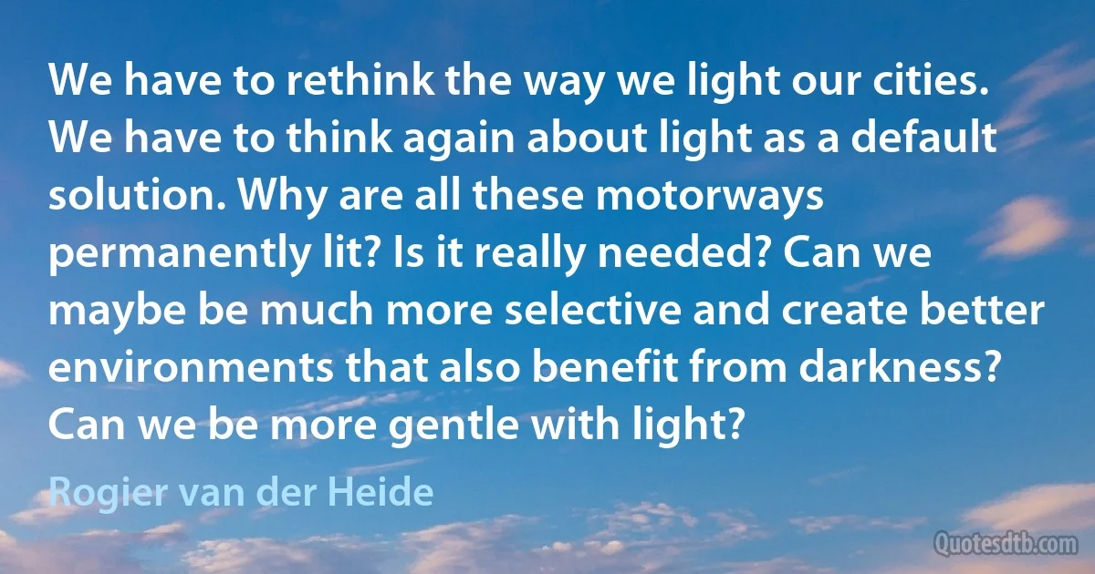 We have to rethink the way we light our cities. We have to think again about light as a default solution. Why are all these motorways permanently lit? Is it really needed? Can we maybe be much more selective and create better environments that also benefit from darkness? Can we be more gentle with light? (Rogier van der Heide)