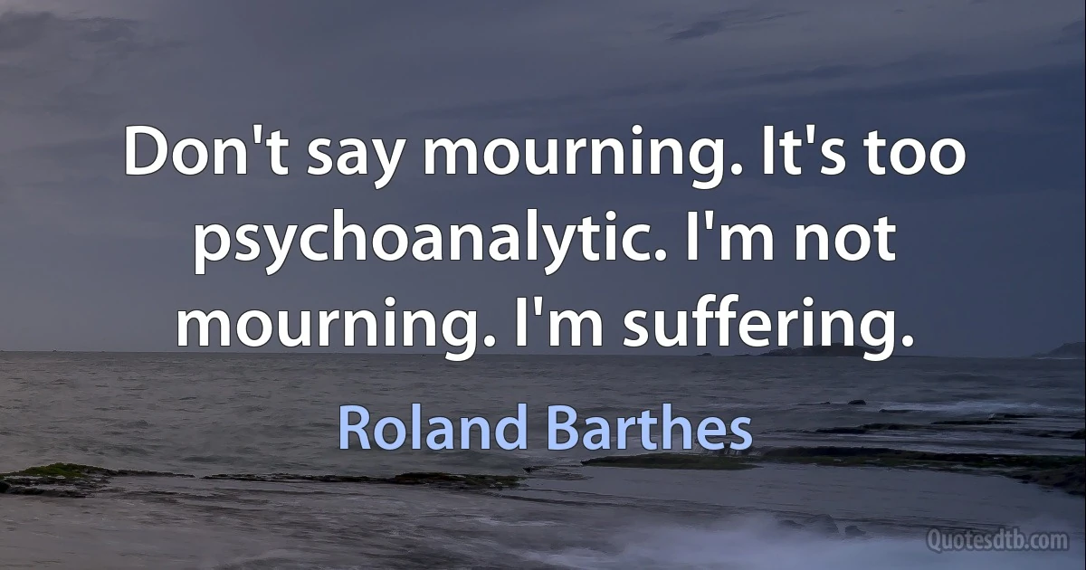 Don't say mourning. It's too psychoanalytic. I'm not mourning. I'm suffering. (Roland Barthes)