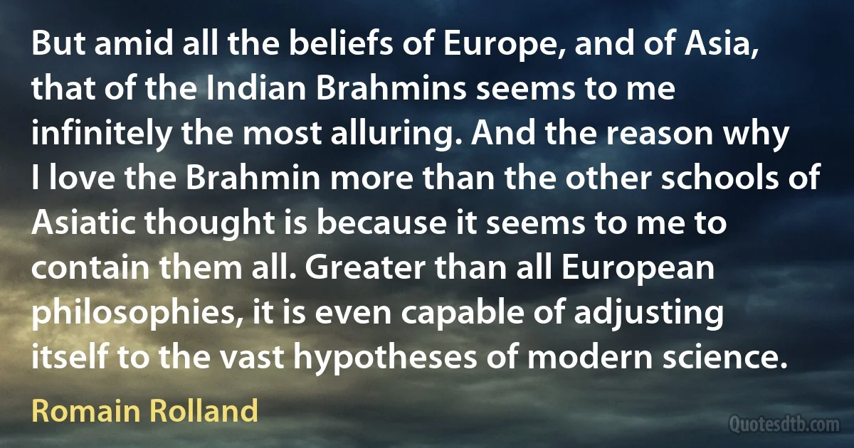 But amid all the beliefs of Europe, and of Asia, that of the Indian Brahmins seems to me infinitely the most alluring. And the reason why I love the Brahmin more than the other schools of Asiatic thought is because it seems to me to contain them all. Greater than all European philosophies, it is even capable of adjusting itself to the vast hypotheses of modern science. (Romain Rolland)