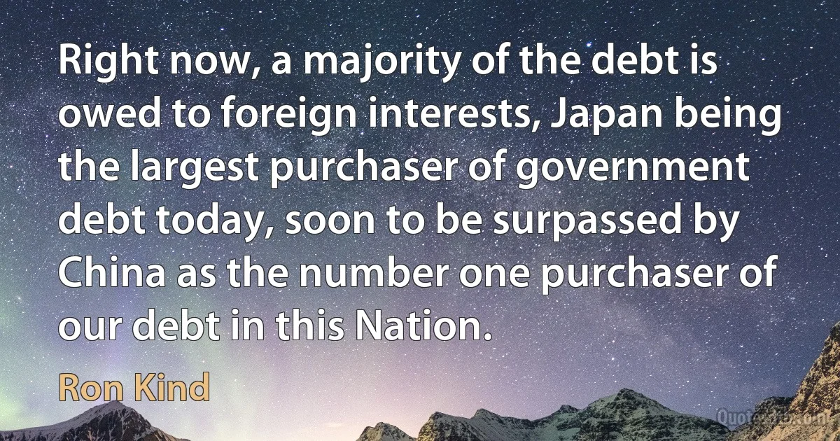 Right now, a majority of the debt is owed to foreign interests, Japan being the largest purchaser of government debt today, soon to be surpassed by China as the number one purchaser of our debt in this Nation. (Ron Kind)