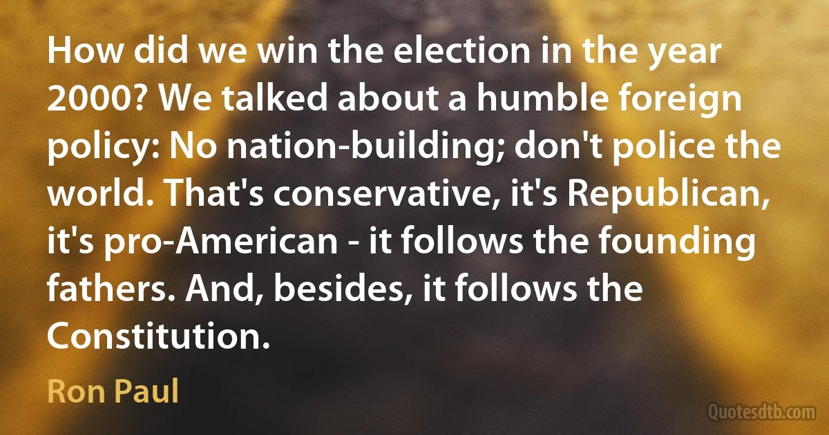 How did we win the election in the year 2000? We talked about a humble foreign policy: No nation-building; don't police the world. That's conservative, it's Republican, it's pro-American - it follows the founding fathers. And, besides, it follows the Constitution. (Ron Paul)