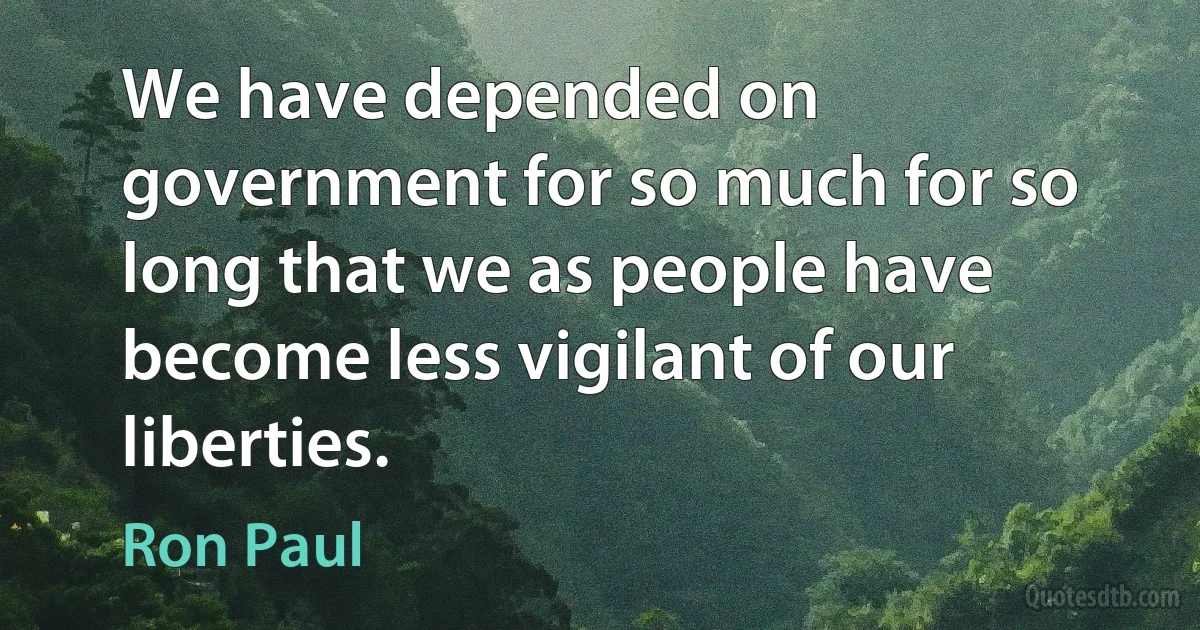 We have depended on government for so much for so long that we as people have become less vigilant of our liberties. (Ron Paul)