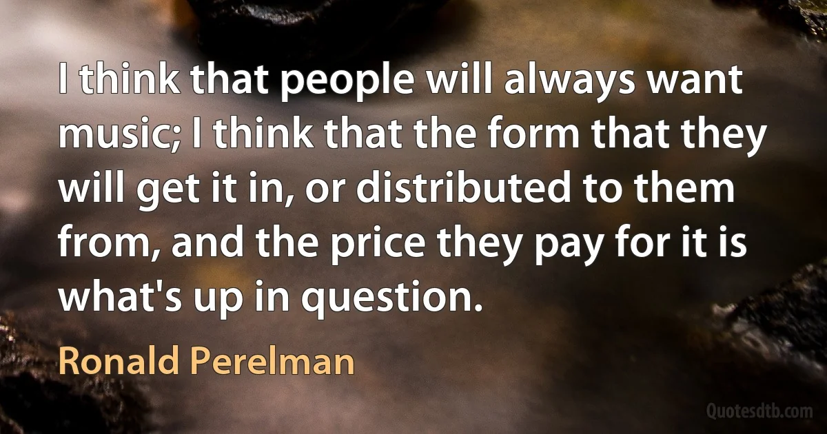 I think that people will always want music; I think that the form that they will get it in, or distributed to them from, and the price they pay for it is what's up in question. (Ronald Perelman)