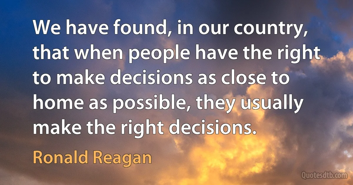 We have found, in our country, that when people have the right to make decisions as close to home as possible, they usually make the right decisions. (Ronald Reagan)