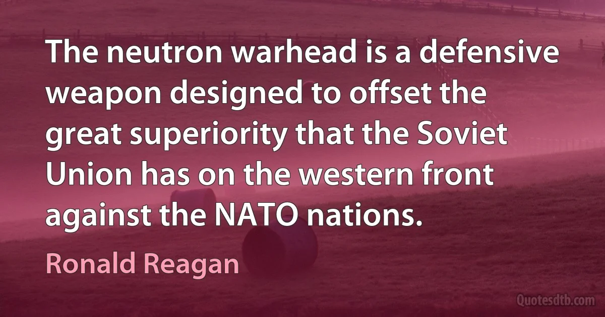 The neutron warhead is a defensive weapon designed to offset the great superiority that the Soviet Union has on the western front against the NATO nations. (Ronald Reagan)