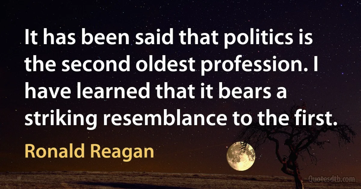 It has been said that politics is the second oldest profession. I have learned that it bears a striking resemblance to the first. (Ronald Reagan)