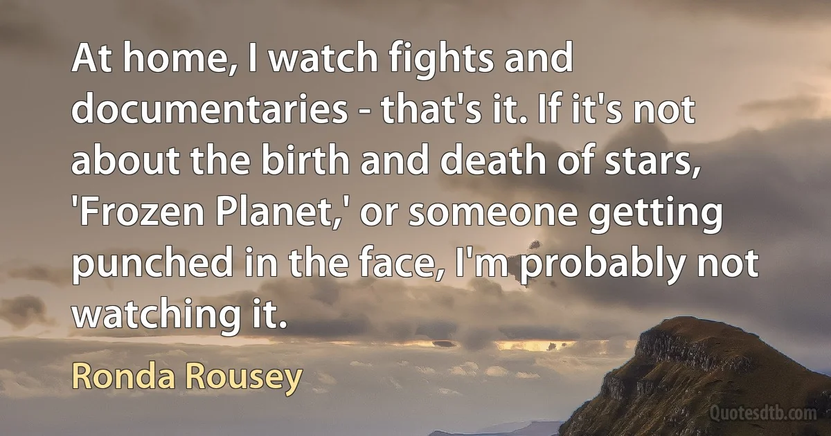 At home, I watch fights and documentaries - that's it. If it's not about the birth and death of stars, 'Frozen Planet,' or someone getting punched in the face, I'm probably not watching it. (Ronda Rousey)