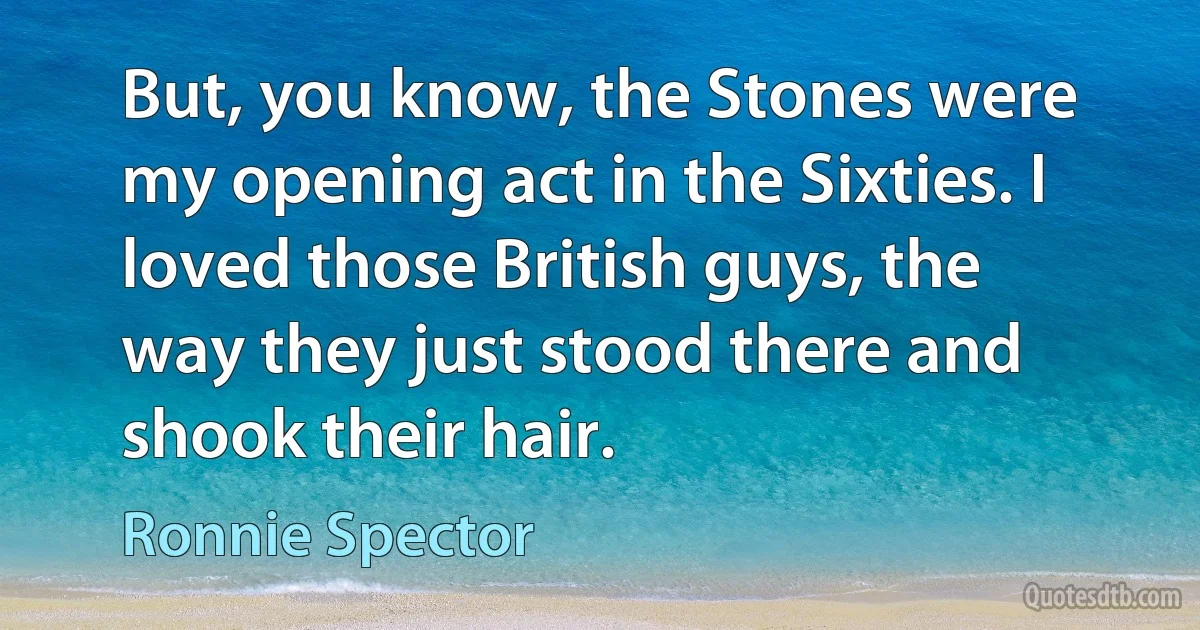 But, you know, the Stones were my opening act in the Sixties. I loved those British guys, the way they just stood there and shook their hair. (Ronnie Spector)