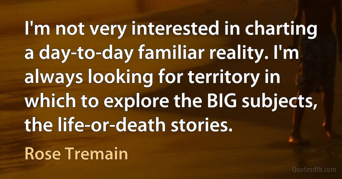 I'm not very interested in charting a day-to-day familiar reality. I'm always looking for territory in which to explore the BIG subjects, the life-or-death stories. (Rose Tremain)