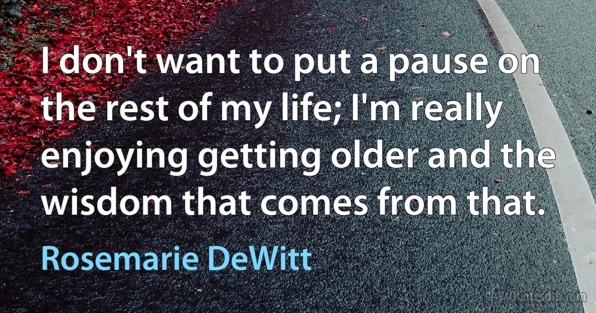 I don't want to put a pause on the rest of my life; I'm really enjoying getting older and the wisdom that comes from that. (Rosemarie DeWitt)