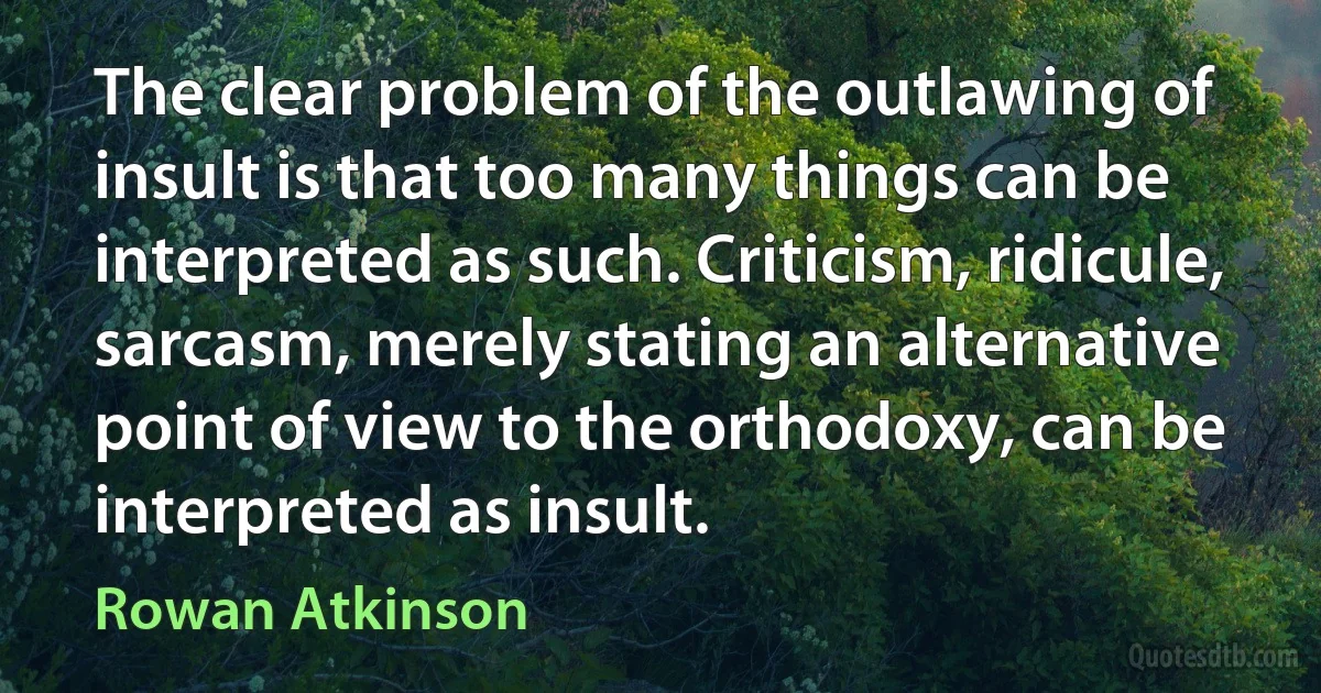 The clear problem of the outlawing of insult is that too many things can be interpreted as such. Criticism, ridicule, sarcasm, merely stating an alternative point of view to the orthodoxy, can be interpreted as insult. (Rowan Atkinson)