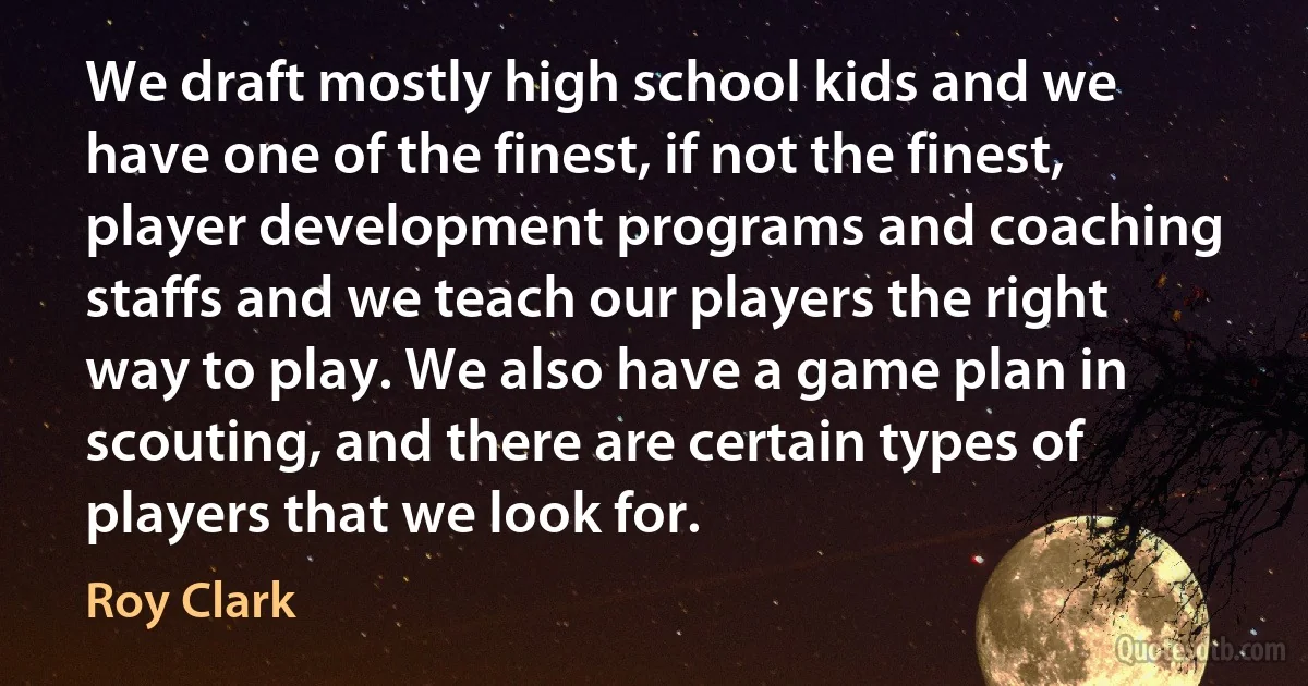 We draft mostly high school kids and we have one of the finest, if not the finest, player development programs and coaching staffs and we teach our players the right way to play. We also have a game plan in scouting, and there are certain types of players that we look for. (Roy Clark)