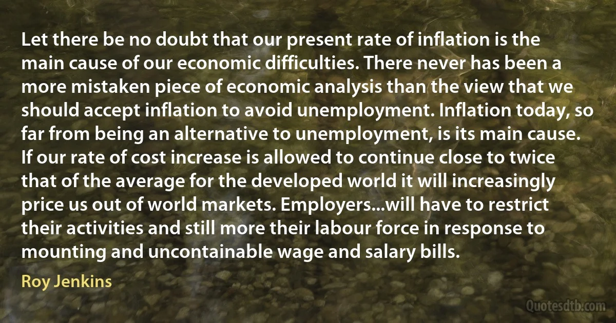 Let there be no doubt that our present rate of inflation is the main cause of our economic difficulties. There never has been a more mistaken piece of economic analysis than the view that we should accept inflation to avoid unemployment. Inflation today, so far from being an alternative to unemployment, is its main cause. If our rate of cost increase is allowed to continue close to twice that of the average for the developed world it will increasingly price us out of world markets. Employers...will have to restrict their activities and still more their labour force in response to mounting and uncontainable wage and salary bills. (Roy Jenkins)