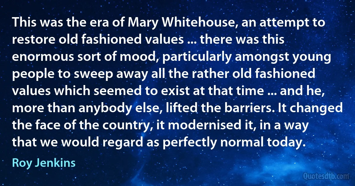 This was the era of Mary Whitehouse, an attempt to restore old fashioned values ... there was this enormous sort of mood, particularly amongst young people to sweep away all the rather old fashioned values which seemed to exist at that time ... and he, more than anybody else, lifted the barriers. It changed the face of the country, it modernised it, in a way that we would regard as perfectly normal today. (Roy Jenkins)