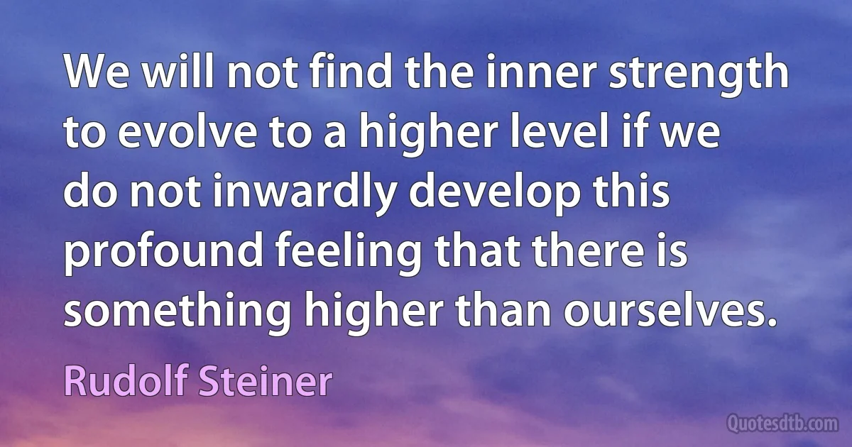 We will not find the inner strength to evolve to a higher level if we do not inwardly develop this profound feeling that there is something higher than ourselves. (Rudolf Steiner)