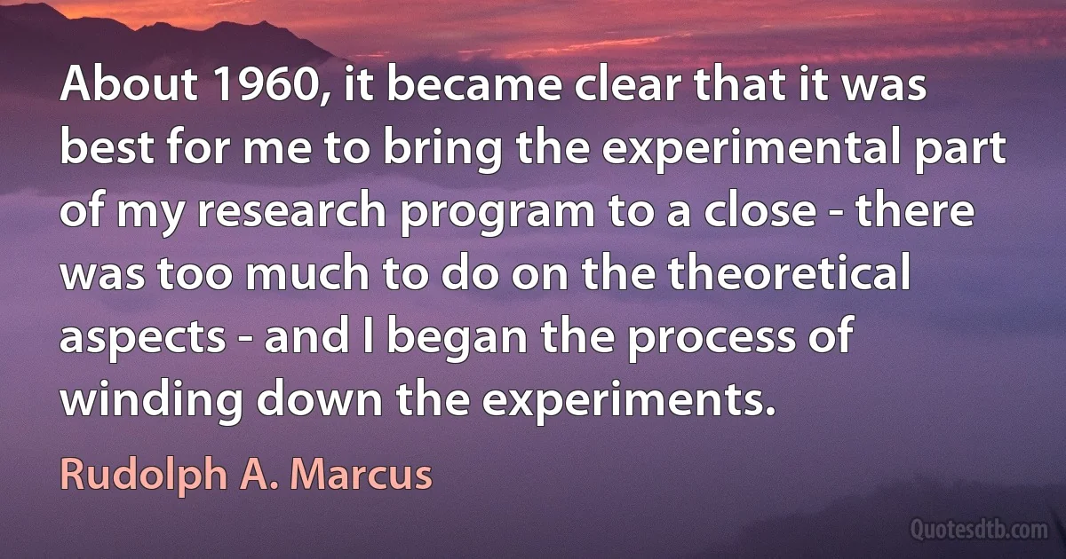 About 1960, it became clear that it was best for me to bring the experimental part of my research program to a close - there was too much to do on the theoretical aspects - and I began the process of winding down the experiments. (Rudolph A. Marcus)