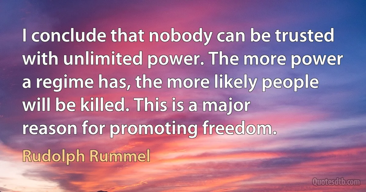 I conclude that nobody can be trusted with unlimited power. The more power a regime has, the more likely people will be killed. This is a major reason for promoting freedom. (Rudolph Rummel)