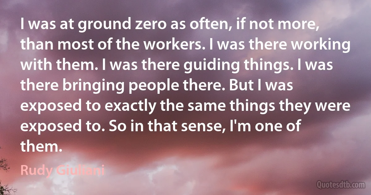 I was at ground zero as often, if not more, than most of the workers. I was there working with them. I was there guiding things. I was there bringing people there. But I was exposed to exactly the same things they were exposed to. So in that sense, I'm one of them. (Rudy Giuliani)