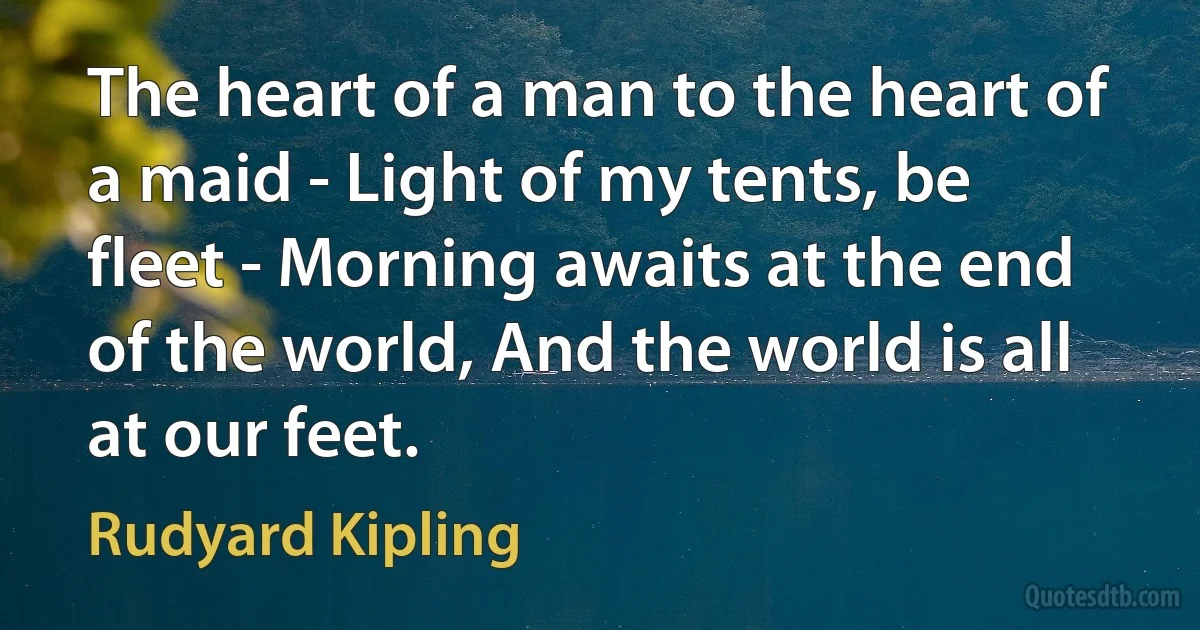 The heart of a man to the heart of a maid - Light of my tents, be fleet - Morning awaits at the end of the world, And the world is all at our feet. (Rudyard Kipling)