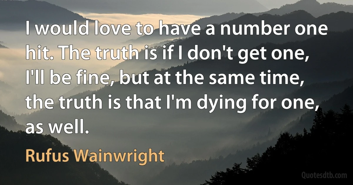 I would love to have a number one hit. The truth is if I don't get one, I'll be fine, but at the same time, the truth is that I'm dying for one, as well. (Rufus Wainwright)