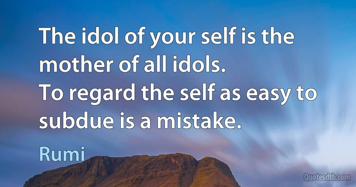 The idol of your self is the mother of all idols.
To regard the self as easy to subdue is a mistake. (Rumi)