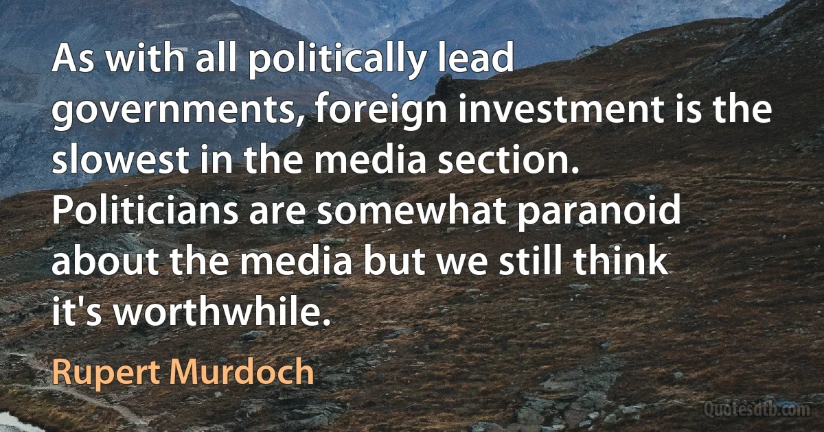 As with all politically lead governments, foreign investment is the slowest in the media section. Politicians are somewhat paranoid about the media but we still think it's worthwhile. (Rupert Murdoch)